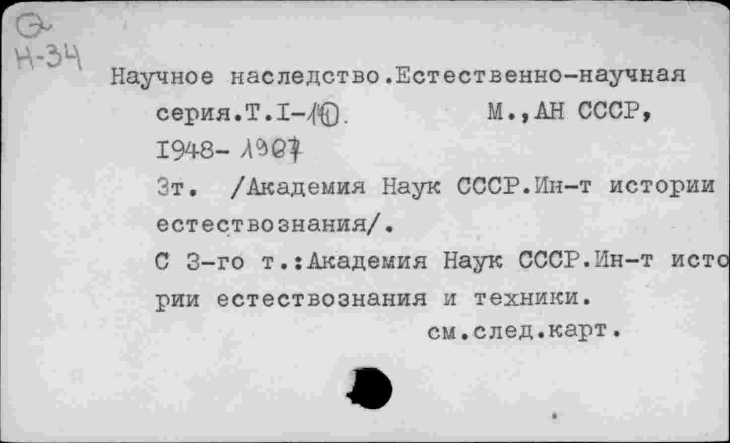 ﻿Научное наследство.Естественно-научная серия.Т. 1-4©.	М.,АН СССР,
1948- АЖ)
Зт. /Академия Наук СССР.Ин-т истории естествознания/.
С 3-го т.:Академия Наук СССР.Ин-т ист
рии естествознания и техники.
см.след.карт.